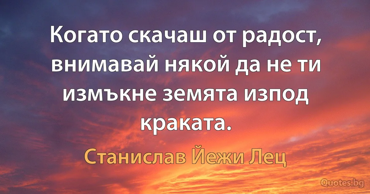 Когато скачаш от радост, внимавай някой да не ти измъкне земята изпод краката. (Станислав Йежи Лец)