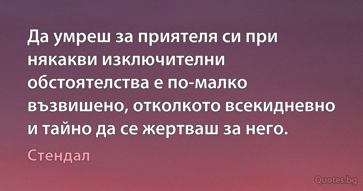 Да умреш за приятеля си при някакви изключителни обстоятелства е по-малко възвишено, отколкото всекидневно и тайно да се жертваш за него. (Стендал)