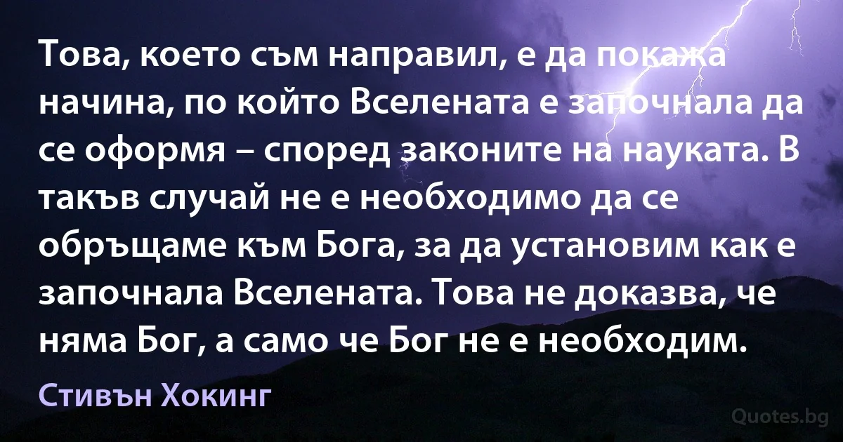 Това, което съм направил, е да покажа начина, по който Вселената е започнала да се оформя – според законите на науката. В такъв случай не е необходимо да се обръщаме към Бога, за да установим как е започнала Вселената. Това не доказва, че няма Бог, а само че Бог не е необходим. (Стивън Хокинг)