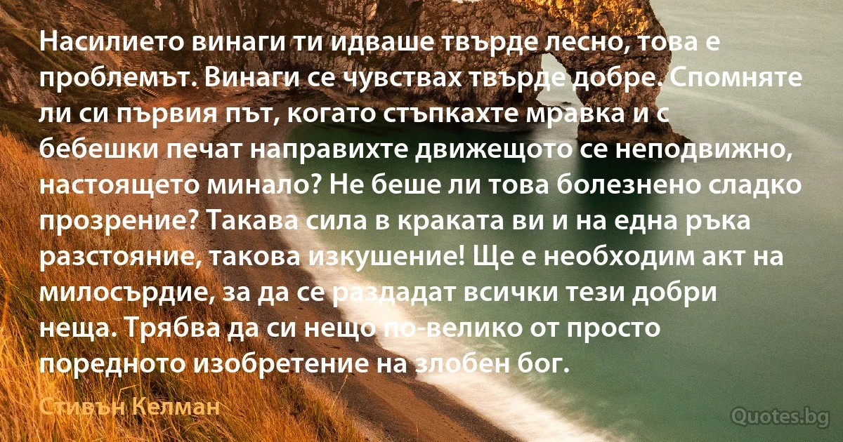 Насилието винаги ти идваше твърде лесно, това е проблемът. Винаги се чувствах твърде добре. Спомняте ли си първия път, когато стъпкахте мравка и с бебешки печат направихте движещото се неподвижно, настоящето минало? Не беше ли това болезнено сладко прозрение? Такава сила в краката ви и на една ръка разстояние, такова изкушение! Ще е необходим акт на милосърдие, за да се раздадат всички тези добри неща. Трябва да си нещо по-велико от просто поредното изобретение на злобен бог. (Стивън Келман)