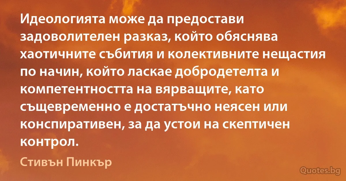 Идеологията може да предостави задоволителен разказ, който обяснява хаотичните събития и колективните нещастия по начин, който ласкае добродетелта и компетентността на вярващите, като същевременно е достатъчно неясен или конспиративен, за да устои на скептичен контрол. (Стивън Пинкър)