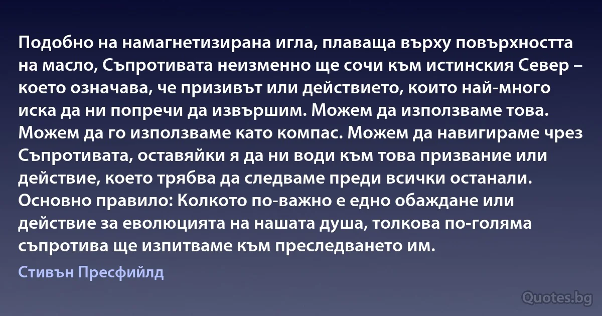 Подобно на намагнетизирана игла, плаваща върху повърхността на масло, Съпротивата неизменно ще сочи към истинския Север – което означава, че призивът или действието, които най-много иска да ни попречи да извършим. Можем да използваме това. Можем да го използваме като компас. Можем да навигираме чрез Съпротивата, оставяйки я да ни води към това призвание или действие, което трябва да следваме преди всички останали. Основно правило: Колкото по-важно е едно обаждане или действие за еволюцията на нашата душа, толкова по-голяма съпротива ще изпитваме към преследването им. (Стивън Пресфийлд)