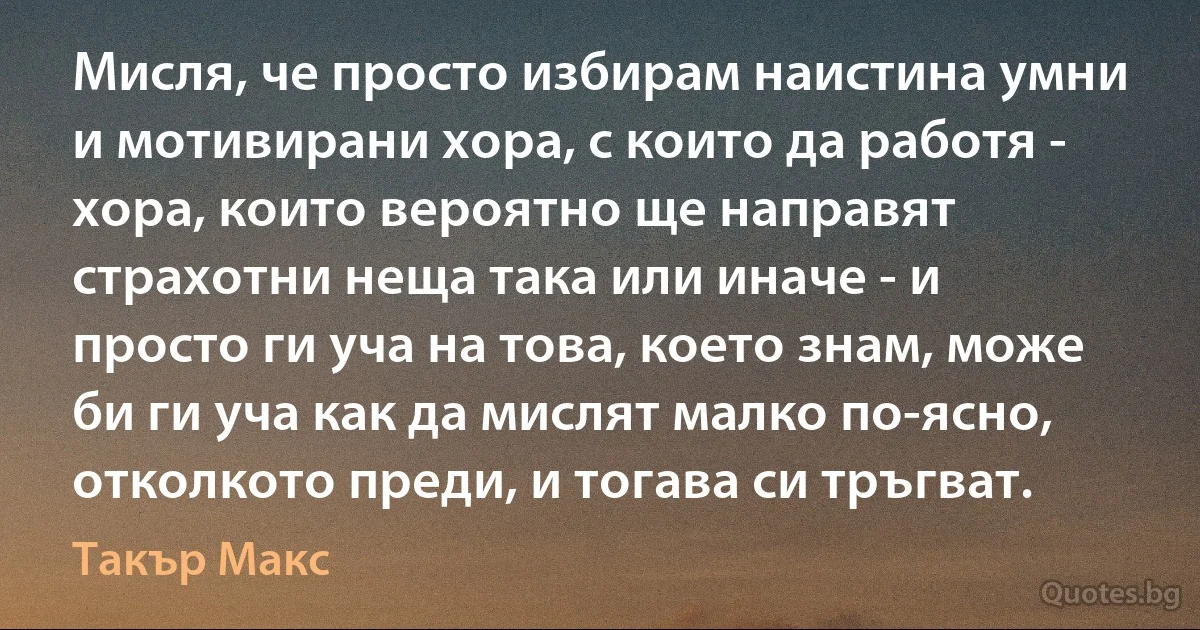 Мисля, че просто избирам наистина умни и мотивирани хора, с които да работя - хора, които вероятно ще направят страхотни неща така или иначе - и просто ги уча на това, което знам, може би ги уча как да мислят малко по-ясно, отколкото преди, и тогава си тръгват. (Такър Макс)