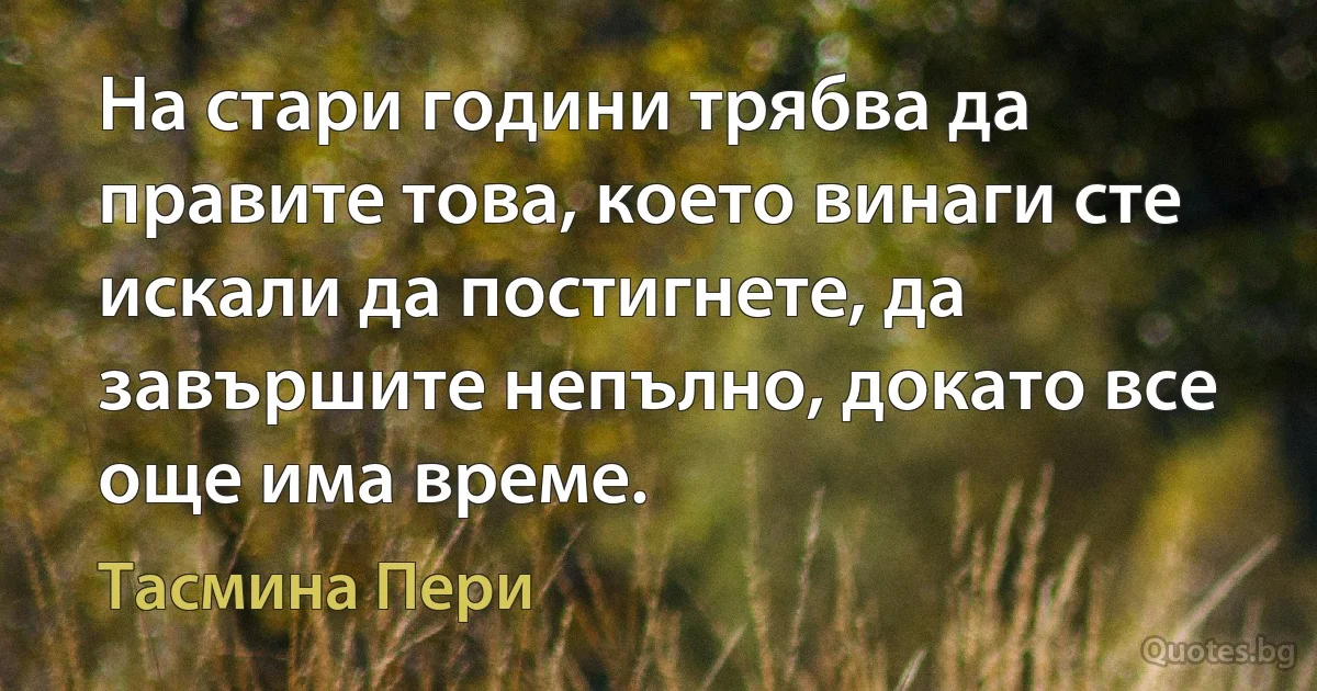 На стари години трябва да правите това, което винаги сте искали да постигнете, да завършите непълно, докато все още има време. (Тасмина Пери)