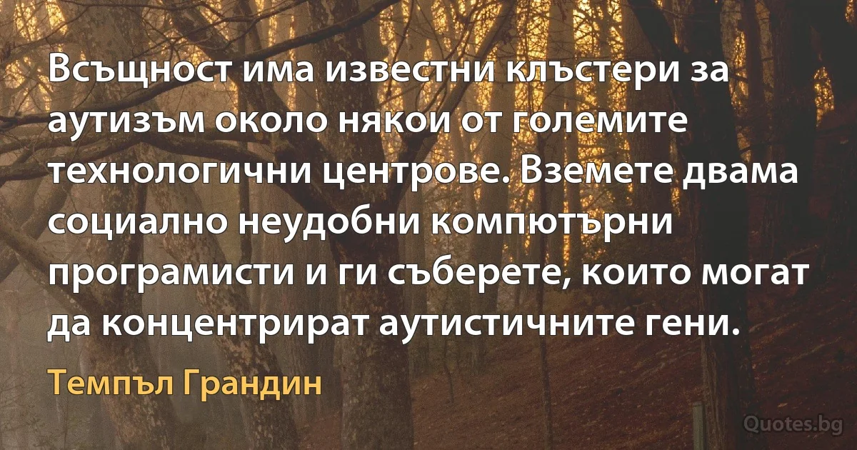 Всъщност има известни клъстери за аутизъм около някои от големите технологични центрове. Вземете двама социално неудобни компютърни програмисти и ги съберете, които могат да концентрират аутистичните гени. (Темпъл Грандин)