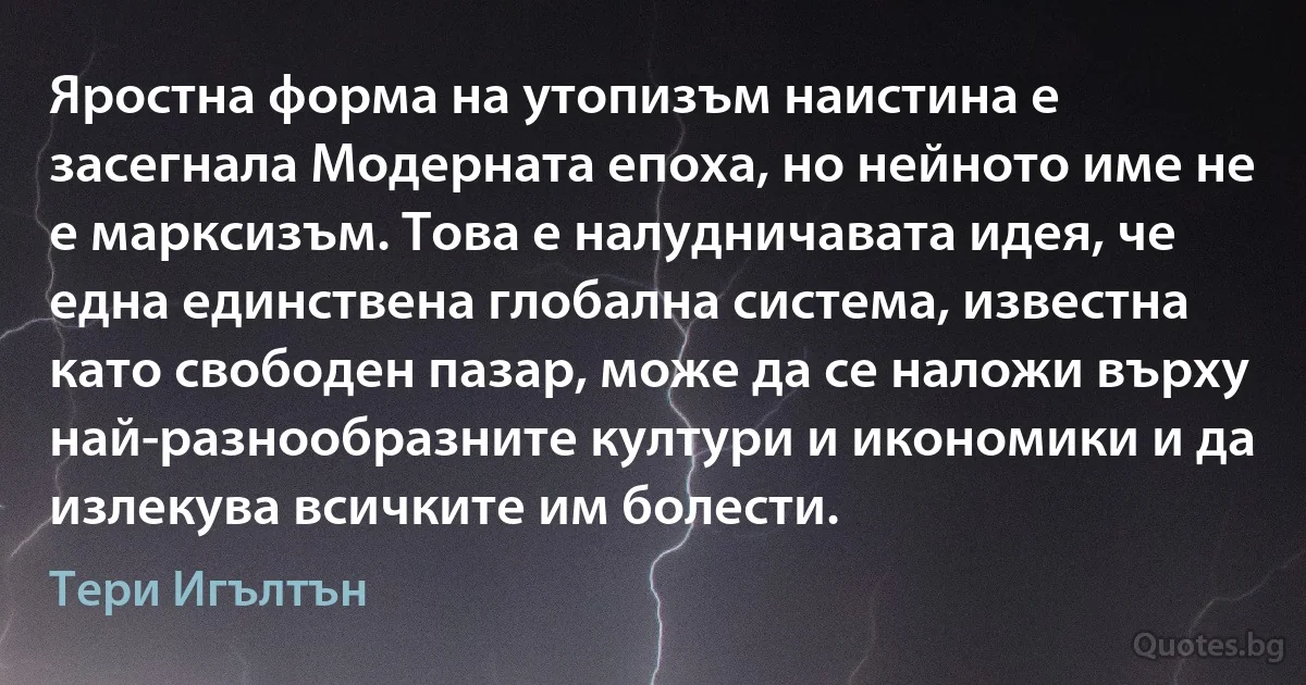 Яростна форма на утопизъм наистина е засегнала Модерната епоха, но нейното име не е марксизъм. Това е налудничавата идея, че една единствена глобална система, известна като свободен пазар, може да се наложи върху най-разнообразните култури и икономики и да излекува всичките им болести. (Тери Игълтън)