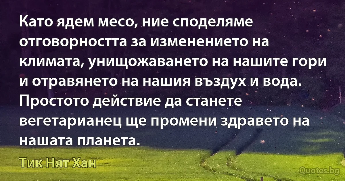 Като ядем месо, ние споделяме отговорността за изменението на климата, унищожаването на нашите гори и отравянето на нашия въздух и вода. Простото действие да станете вегетарианец ще промени здравето на нашата планета. (Тик Нят Хан)