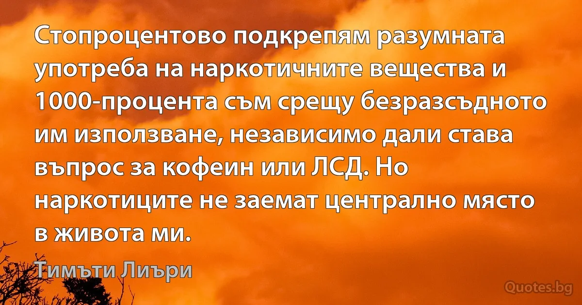 Стопроцентово подкрепям разумната употреба на наркотичните вещества и 1000-процента съм срещу безразсъдното им използване, независимо дали става въпрос за кофеин или ЛСД. Но наркотиците не заемат централно място в живота ми. (Тимъти Лиъри)