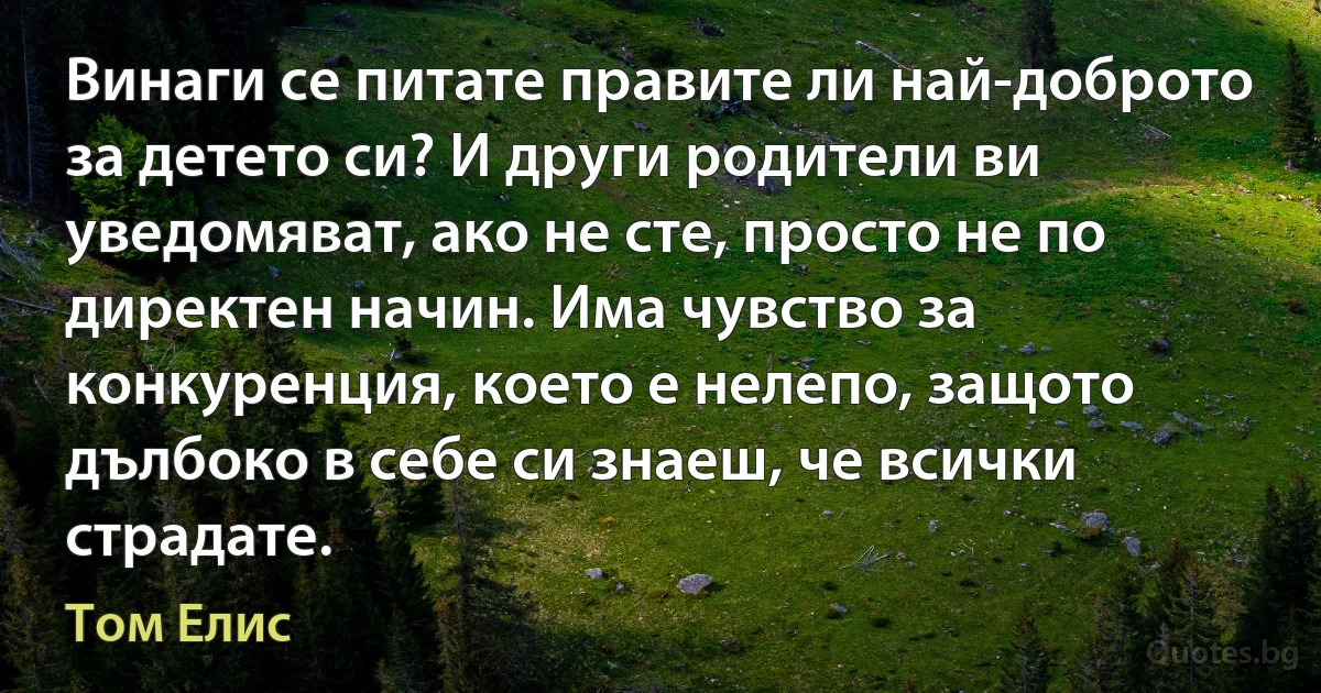 Винаги се питате правите ли най-доброто за детето си? И други родители ви уведомяват, ако не сте, просто не по директен начин. Има чувство за конкуренция, което е нелепо, защото дълбоко в себе си знаеш, че всички страдате. (Том Елис)