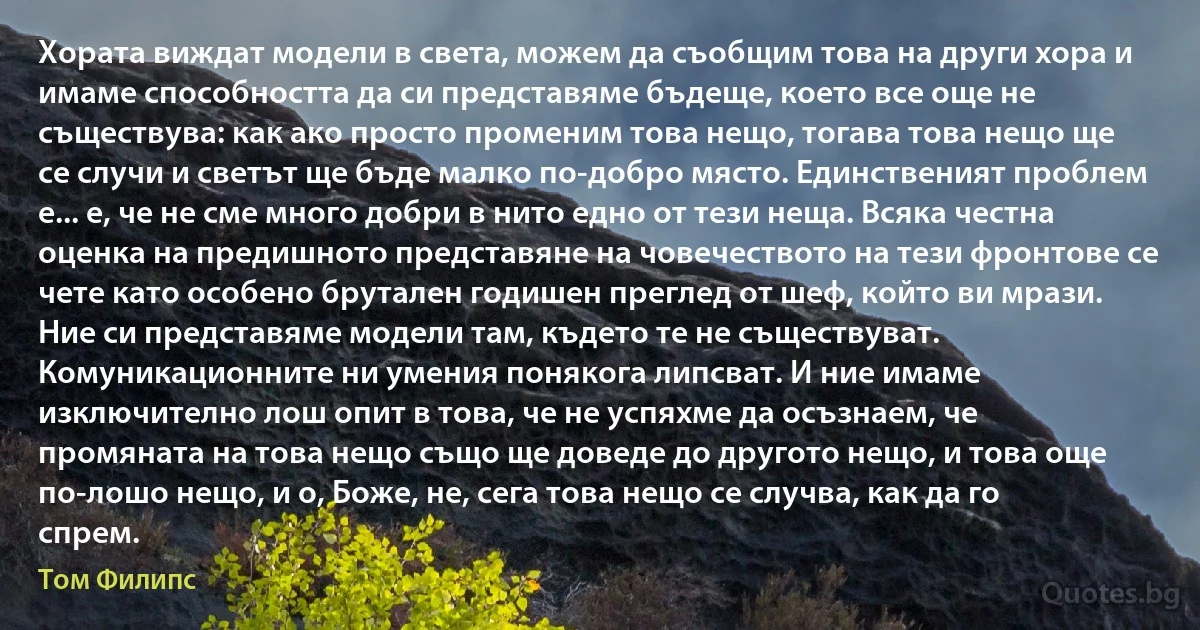 Хората виждат модели в света, можем да съобщим това на други хора и имаме способността да си представяме бъдеще, което все още не съществува: как ако просто променим това нещо, тогава това нещо ще се случи и светът ще бъде малко по-добро място. Единственият проблем е... е, че не сме много добри в нито едно от тези неща. Всяка честна оценка на предишното представяне на човечеството на тези фронтове се чете като особено брутален годишен преглед от шеф, който ви мрази. Ние си представяме модели там, където те не съществуват. Комуникационните ни умения понякога липсват. И ние имаме изключително лош опит в това, че не успяхме да осъзнаем, че промяната на това нещо също ще доведе до другото нещо, и това още по-лошо нещо, и о, Боже, не, сега това нещо се случва, как да го спрем. (Том Филипс)