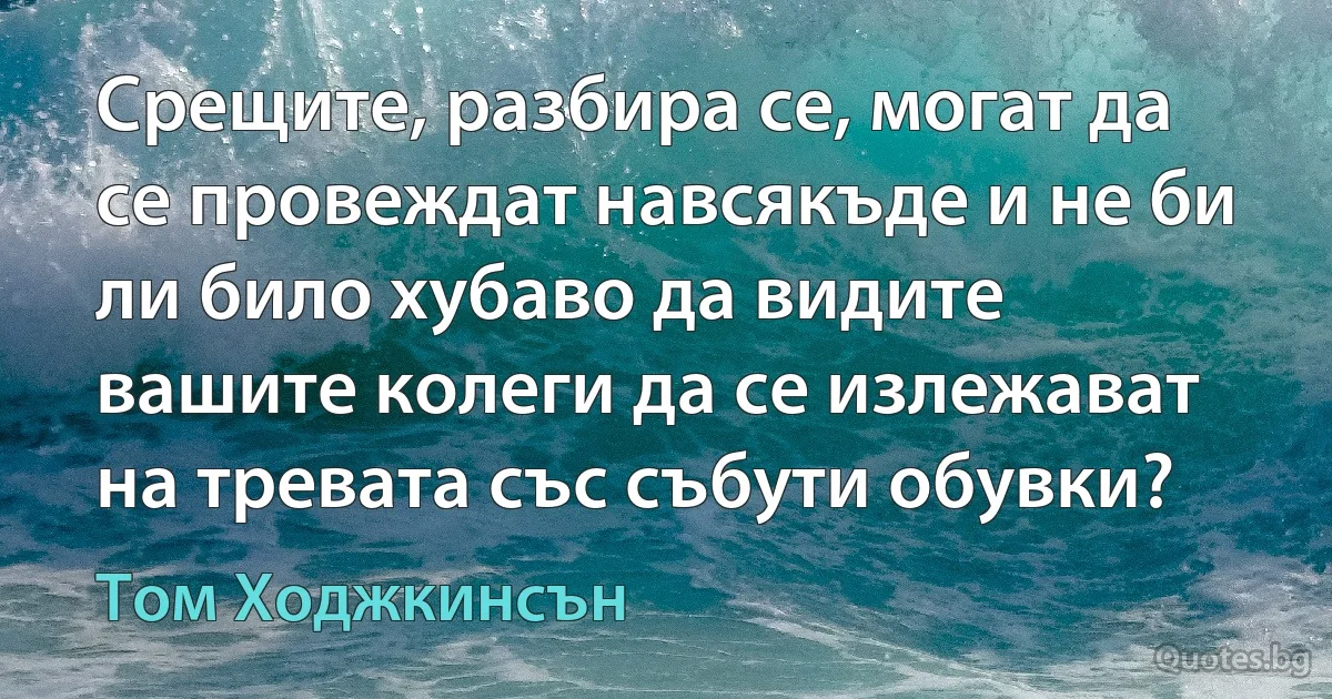 Срещите, разбира се, могат да се провеждат навсякъде и не би ли било хубаво да видите вашите колеги да се излежават на тревата със събути обувки? (Том Ходжкинсън)