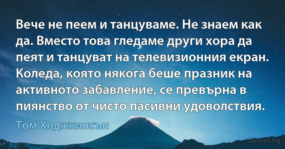 Вече не пеем и танцуваме. Не знаем как да. Вместо това гледаме други хора да пеят и танцуват на телевизионния екран. Коледа, която някога беше празник на активното забавление, се превърна в пиянство от чисто пасивни удоволствия. (Том Ходжкинсън)