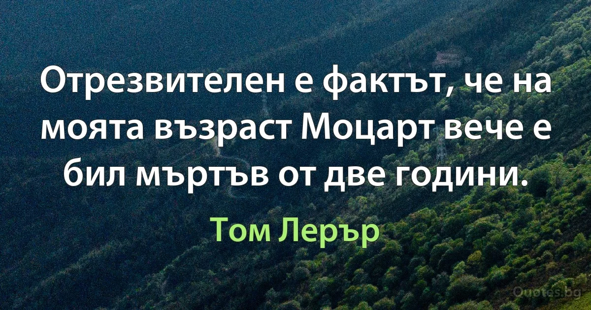 Отрезвителен е фактът, че на моята възраст Моцарт вече е бил мъртъв от две години. (Том Лерър)