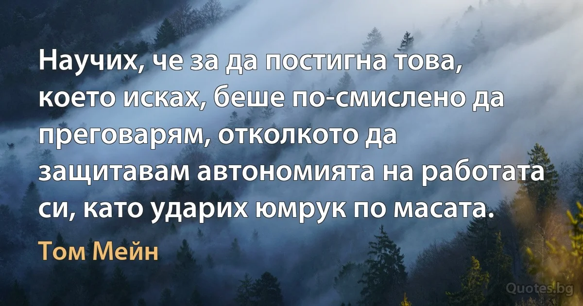 Научих, че за да постигна това, което исках, беше по-смислено да преговарям, отколкото да защитавам автономията на работата си, като ударих юмрук по масата. (Том Мейн)