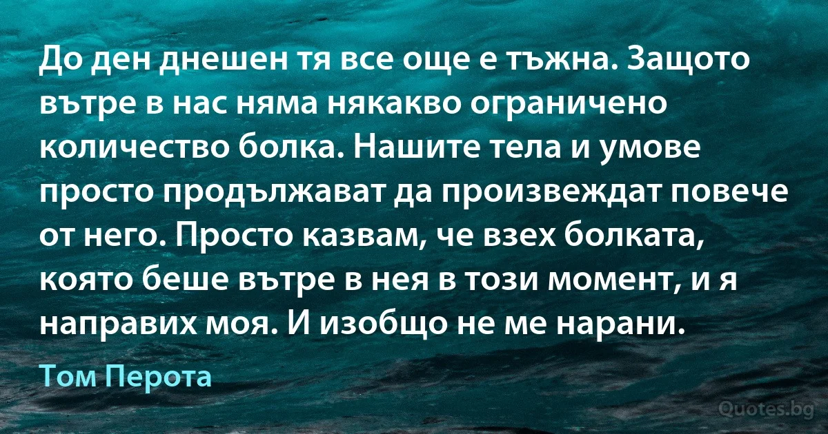 До ден днешен тя все още е тъжна. Защото вътре в нас няма някакво ограничено количество болка. Нашите тела и умове просто продължават да произвеждат повече от него. Просто казвам, че взех болката, която беше вътре в нея в този момент, и я направих моя. И изобщо не ме нарани. (Том Перота)