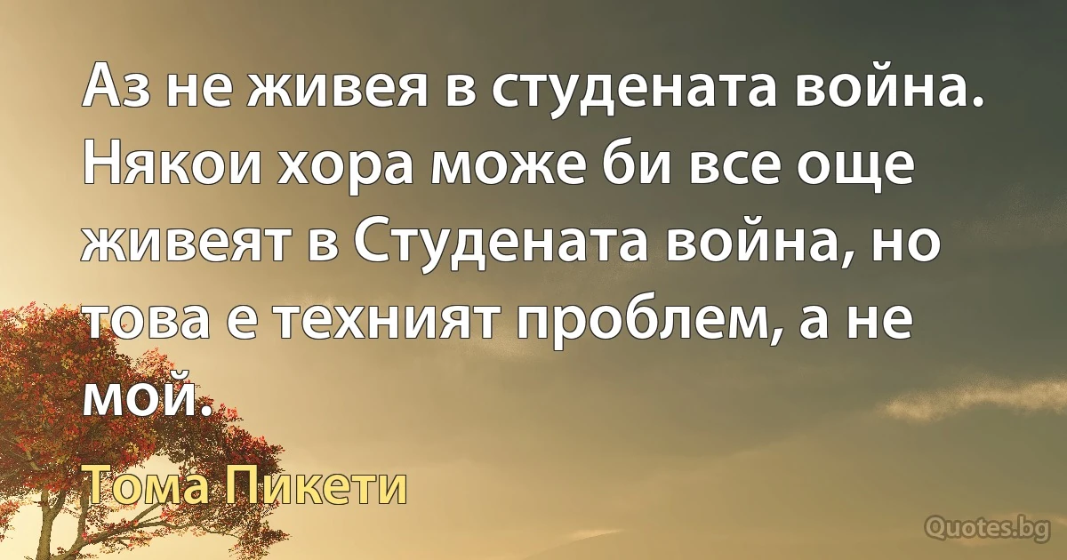 Аз не живея в студената война. Някои хора може би все още живеят в Студената война, но това е техният проблем, а не мой. (Тома Пикети)