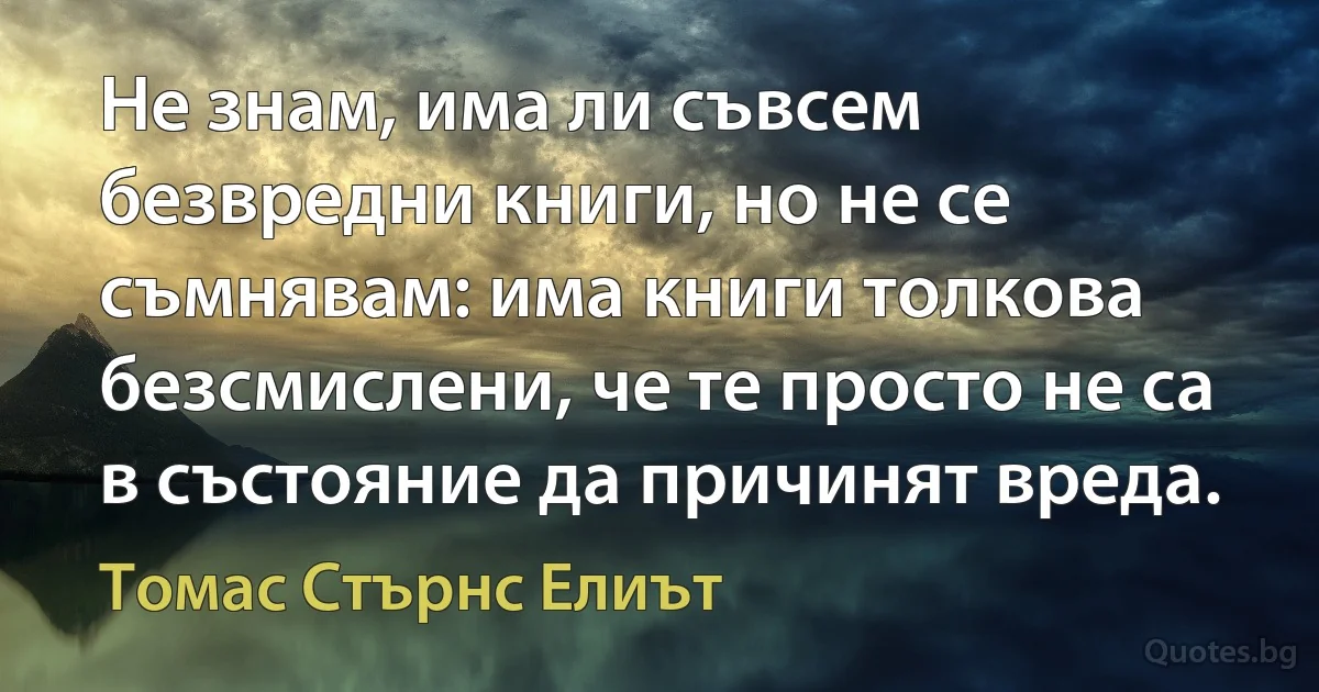 Не знам, има ли съвсем безвредни книги, но не се съмнявам: има книги толкова безсмислени, че те просто не са в състояние да причинят вреда. (Томас Стърнс Елиът)