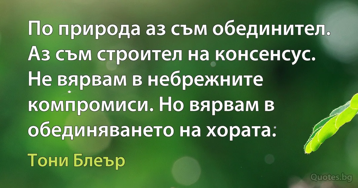 По природа аз съм обединител. Аз съм строител на консенсус. Не вярвам в небрежните компромиси. Но вярвам в обединяването на хората. (Тони Блеър)