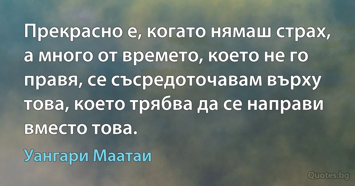 Прекрасно е, когато нямаш страх, а много от времето, което не го правя, се съсредоточавам върху това, което трябва да се направи вместо това. (Уангари Маатаи)