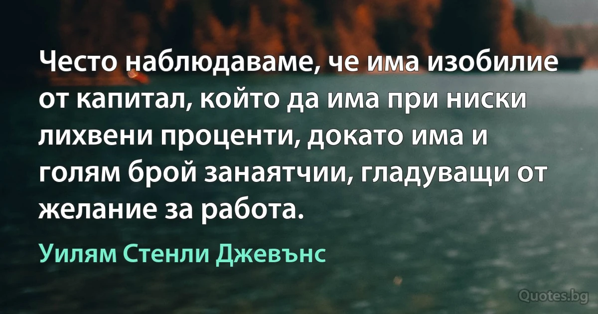 Често наблюдаваме, че има изобилие от капитал, който да има при ниски лихвени проценти, докато има и голям брой занаятчии, гладуващи от желание за работа. (Уилям Стенли Джевънс)