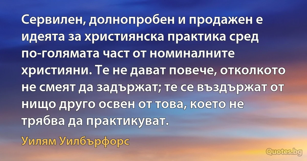 Сервилен, долнопробен и продажен е идеята за християнска практика сред по-голямата част от номиналните християни. Те не дават повече, отколкото не смеят да задържат; те се въздържат от нищо друго освен от това, което не трябва да практикуват. (Уилям Уилбърфорс)