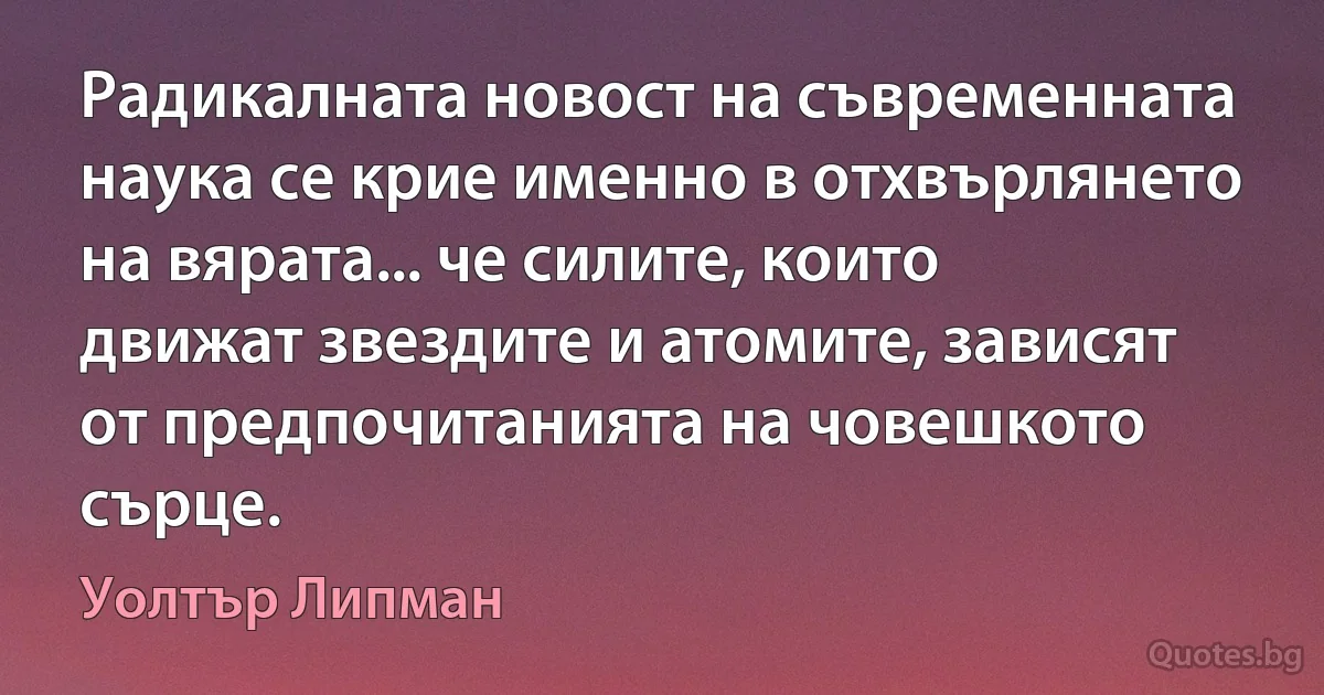 Радикалната новост на съвременната наука се крие именно в отхвърлянето на вярата... че силите, които движат звездите и атомите, зависят от предпочитанията на човешкото сърце. (Уолтър Липман)