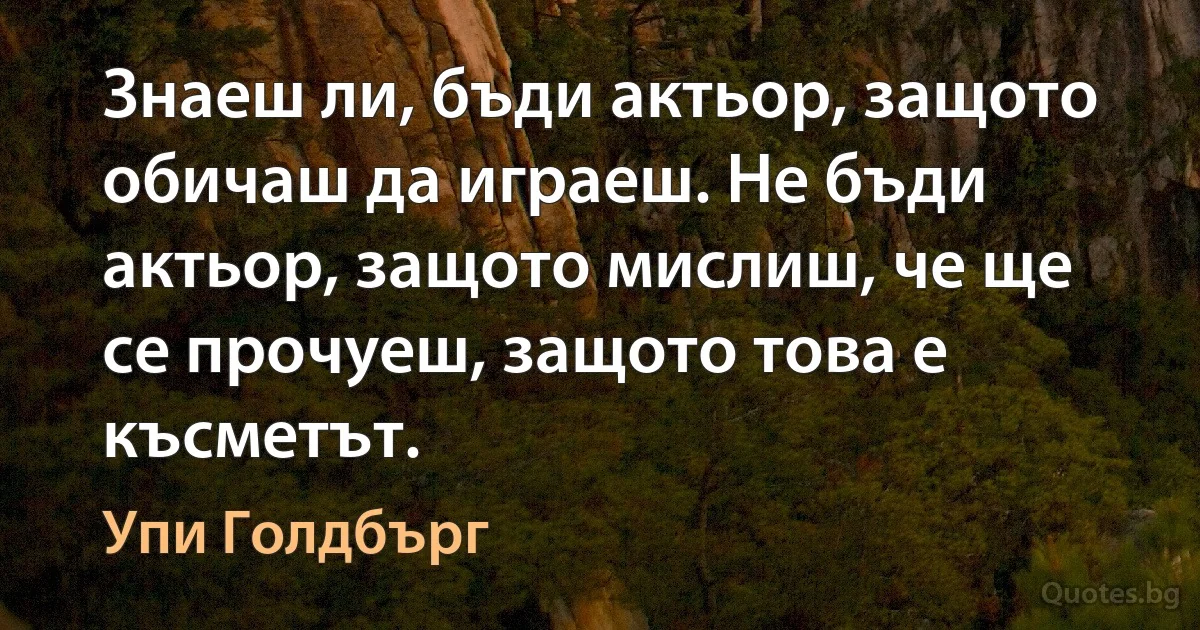 Знаеш ли, бъди актьор, защото обичаш да играеш. Не бъди актьор, защото мислиш, че ще се прочуеш, защото това е късметът. (Упи Голдбърг)