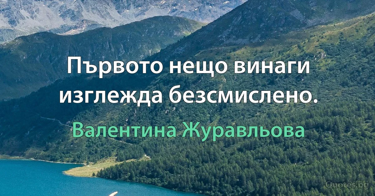 Първото нещо винаги изглежда безсмислено. (Валентина Журавльова)