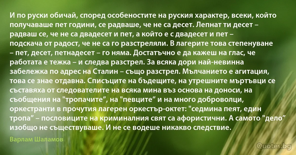 И по руски обичай, според особеностите на руския характер, всеки, който получаваше пет години, се радваше, че не са десет. Лепнат ти десет – радваш се, че не са двадесет и пет, а който е с двадесет и пет – подскача от радост, че не са го разстреляли. В лагерите това степенуване – пет, десет, петнадесет – го няма. Достатъчно е да кажеш на глас, че работата е тежка – и следва разстрел. За всяка дори най-невинна забележка по адрес на Сталин – също разстрел. Мълчанието е агитация, това се знае отдавна. Списъците на бъдещите, на утрешните мъртъвци се съставяха от следователите на всяка мина въз основа на доноси, на съобщения на "тропачите”, на "певците” и на много доброволци, оркестранти в прочутия лагерен оркестър-октет: "седмина пеят, един тропа” – пословиците на криминалния свят са афористични. А самото "дело” изобщо не съществуваше. И не се водеше никакво следствие. (Варлам Шаламов)