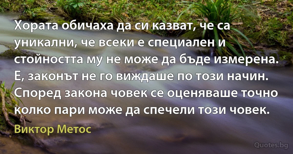 Хората обичаха да си казват, че са уникални, че всеки е специален и стойността му не може да бъде измерена. Е, законът не го виждаше по този начин. Според закона човек се оценяваше точно колко пари може да спечели този човек. (Виктор Метос)