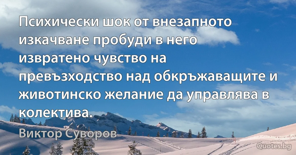 Психически шок от внезапното изкачване пробуди в него извратено чувство на превъзходство над обкръжаващите и животинско желание да управлява в колектива. (Виктор Суворов)