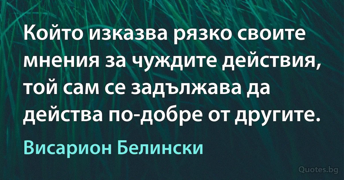 Който изказва рязко своите мнения за чуждите действия, той сам се задължава да действа по-добре от другите. (Висарион Белински)