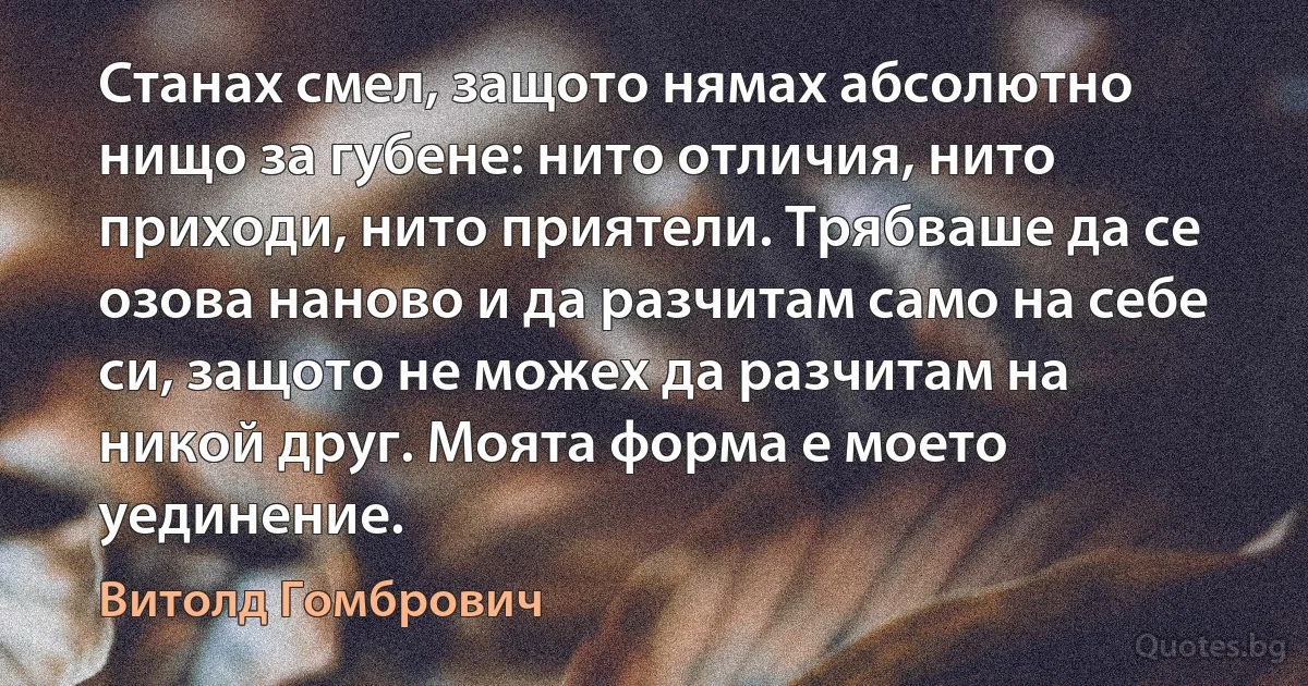 Станах смел, защото нямах абсолютно нищо за губене: нито отличия, нито приходи, нито приятели. Трябваше да се озова наново и да разчитам само на себе си, защото не можех да разчитам на никой друг. Моята форма е моето уединение. (Витолд Гомбрович)