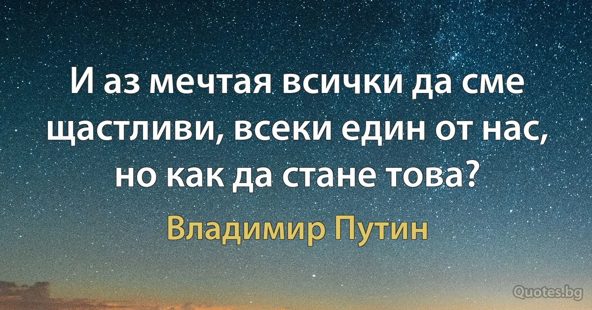 И аз мечтая всички да сме щастливи, всеки един от нас, но как да стане това? (Владимир Путин)