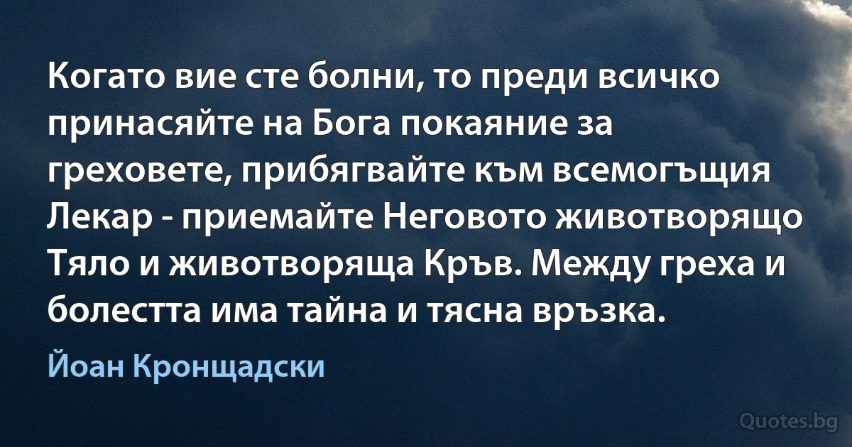 Когато вие сте болни, то преди всичко принасяйте на Бога покаяние за греховете, прибягвайте към всемогъщия Лекар - приемайте Неговото животворящо Тяло и животворяща Кръв. Между греха и болестта има тайна и тясна връзка. (Йоан Кронщадски)