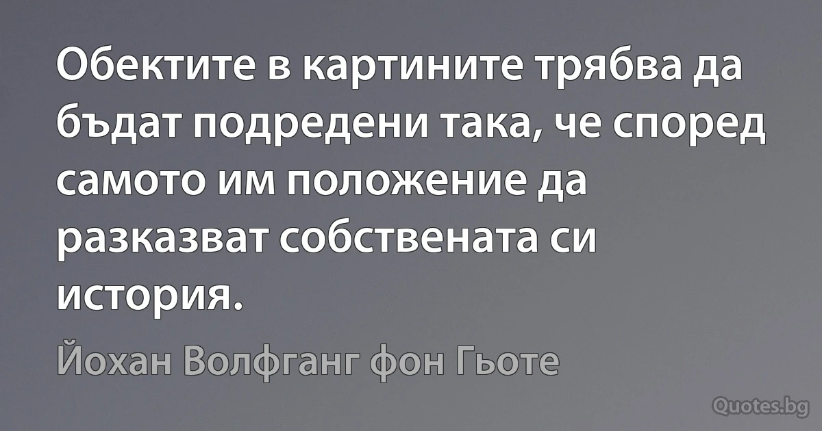 Обектите в картините трябва да бъдат подредени така, че според самото им положение да разказват собствената си история. (Йохан Волфганг фон Гьоте)