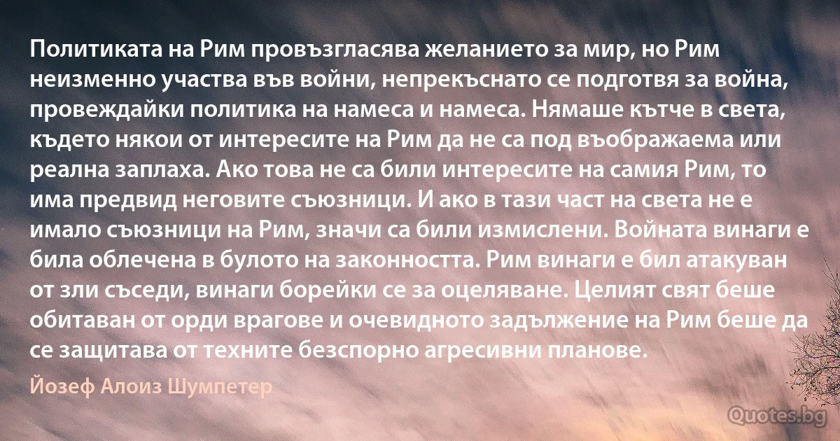 Политиката на Рим провъзгласява желанието за мир, но Рим неизменно участва във войни, непрекъснато се подготвя за война, провеждайки политика на намеса и намеса. Нямаше кътче в света, където някои от интересите на Рим да не са под въображаема или реална заплаха. Ако това не са били интересите на самия Рим, то има предвид неговите съюзници. И ако в тази част на света не е имало съюзници на Рим, значи са били измислени. Войната винаги е била облечена в булото на законността. Рим винаги е бил атакуван от зли съседи, винаги борейки се за оцеляване. Целият свят беше обитаван от орди врагове и очевидното задължение на Рим беше да се защитава от техните безспорно агресивни планове. (Йозеф Алоиз Шумпетер)