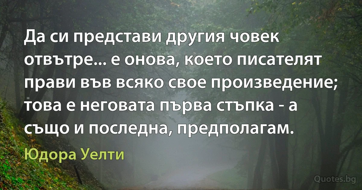 Да си представи другия човек отвътре... е онова, което писателят прави във всяко свое произведение; това е неговата първа стъпка - а също и последна, предполагам. (Юдора Уелти)