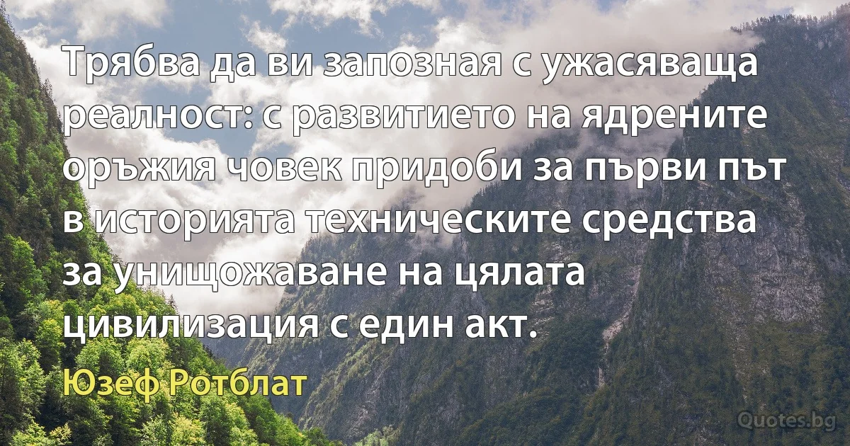 Трябва да ви запозная с ужасяваща реалност: с развитието на ядрените оръжия човек придоби за първи път в историята техническите средства за унищожаване на цялата цивилизация с един акт. (Юзеф Ротблат)