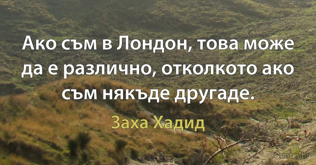 Ако съм в Лондон, това може да е различно, отколкото ако съм някъде другаде. (Заха Хадид)