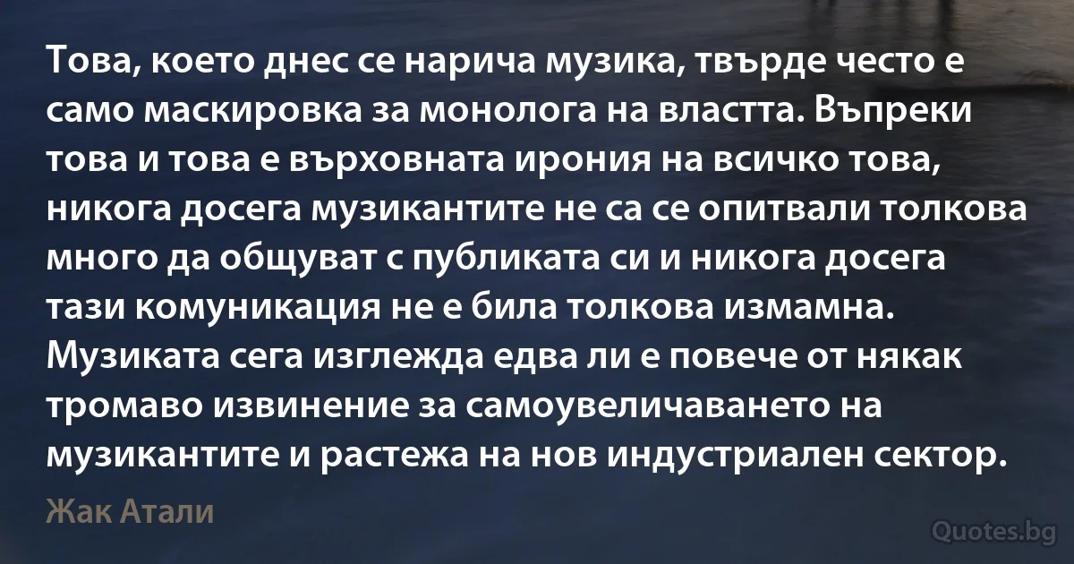 Това, което днес се нарича музика, твърде често е само маскировка за монолога на властта. Въпреки това и това е върховната ирония на всичко това, никога досега музикантите не са се опитвали толкова много да общуват с публиката си и никога досега тази комуникация не е била толкова измамна. Музиката сега изглежда едва ли е повече от някак тромаво извинение за самоувеличаването на музикантите и растежа на нов индустриален сектор. (Жак Атали)