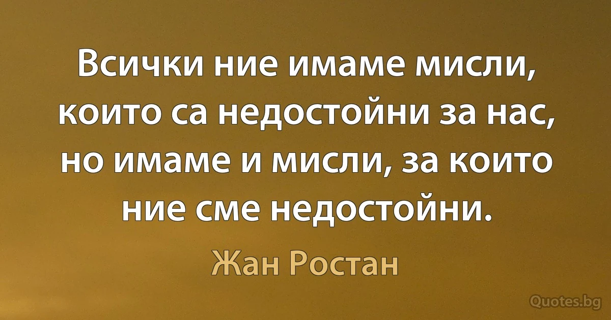 Всички ние имаме мисли, които са недостойни за нас, но имаме и мисли, за които ние сме недостойни. (Жан Ростан)