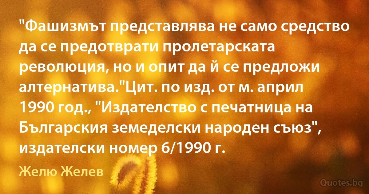 "Фашизмът представлява не само средство да се предотврати пролетарската революция, но и опит да й се предложи алтернатива."Цит. по изд. от м. април 1990 год., "Издателство с печатница на Българския земеделски народен съюз", издателски номер 6/1990 г. (Желю Желев)