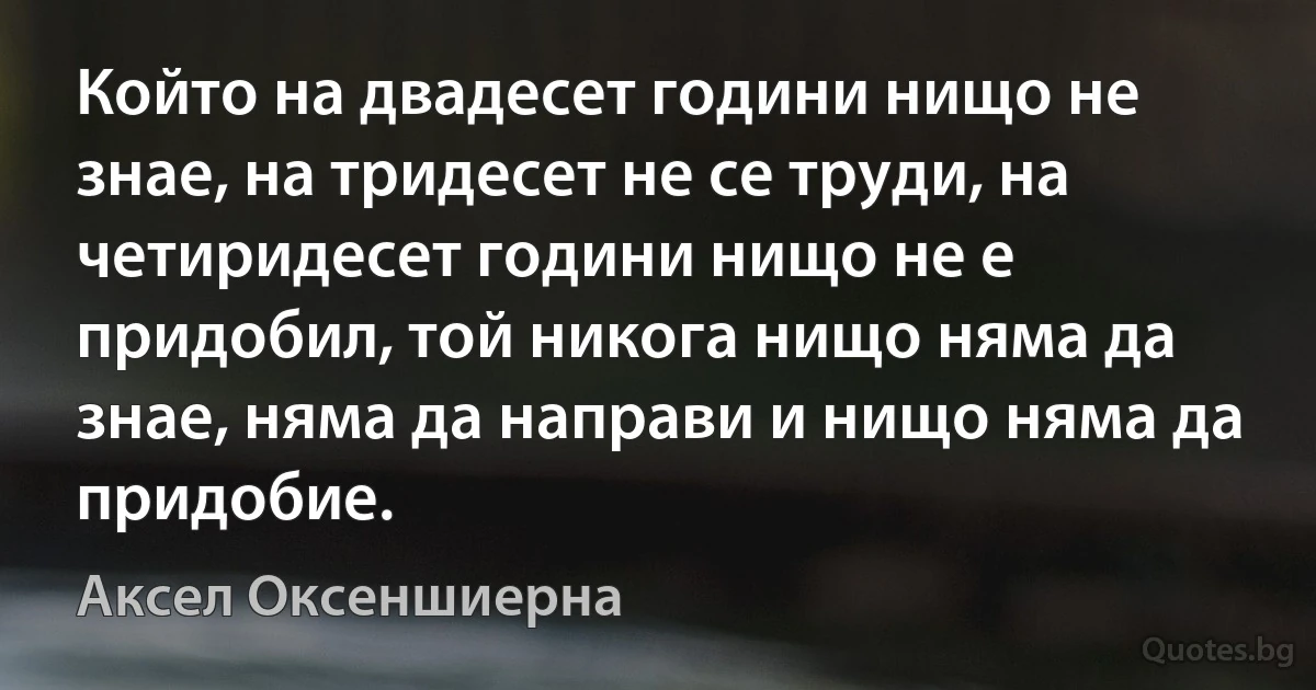 Който на двадесет години нищо не знае, на тридесет не се труди, на четиридесет години нищо не е придобил, той никога нищо няма да знае, няма да направи и нищо няма да придобие. (Аксел Оксеншиерна)