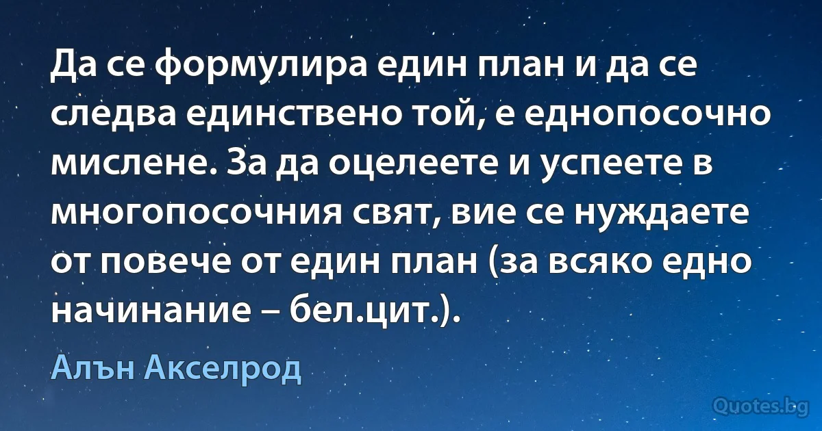 Да се формулира един план и да се следва единствено той, е еднопосочно мислене. За да оцелеете и успеете в многопосочния свят, вие се нуждаете от повече от един план (за всяко едно начинание – бел.цит.). (Алън Акселрод)