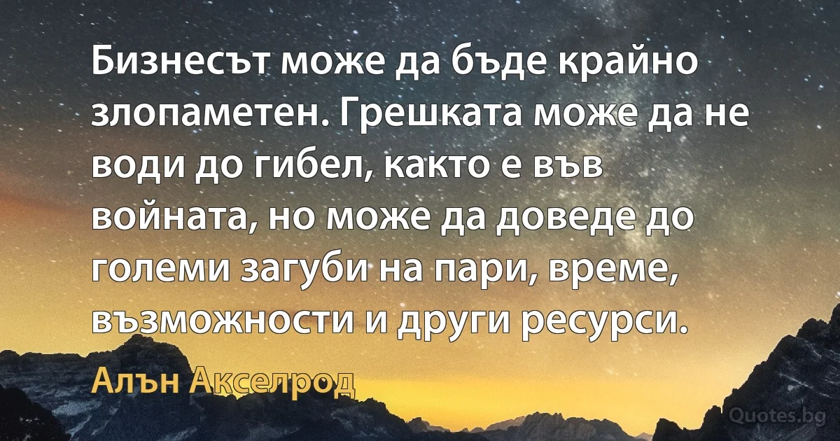 Бизнесът може да бъде крайно злопаметен. Грешката може да не води до гибел, както е във войната, но може да доведе до големи загуби на пари, време, възможности и други ресурси. (Алън Акселрод)