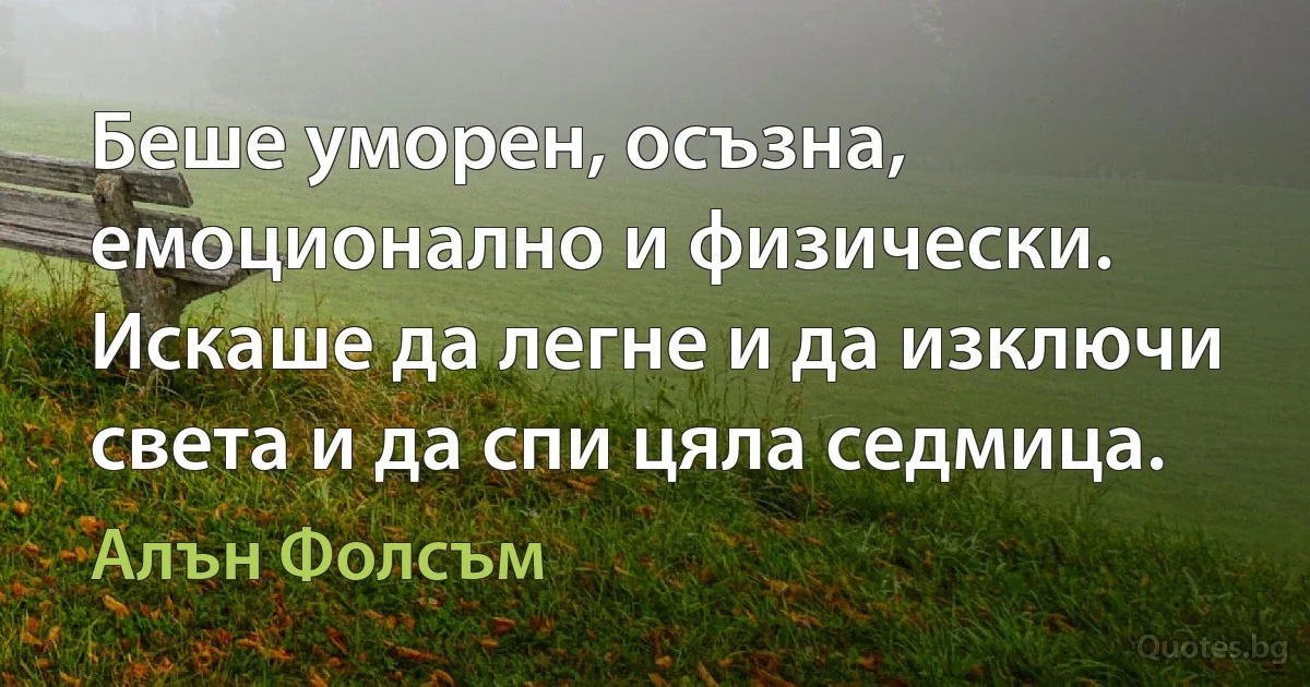 Беше уморен, осъзна, емоционално и физически. Искаше да легне и да изключи света и да спи цяла седмица. (Алън Фолсъм)