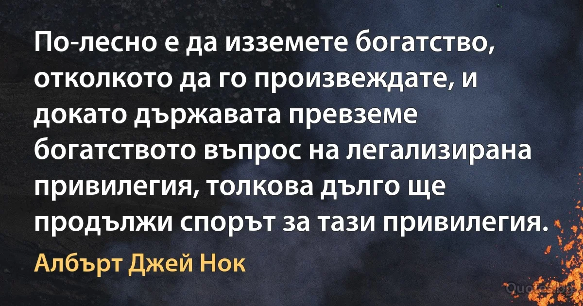 По-лесно е да изземете богатство, отколкото да го произвеждате, и докато държавата превземе богатството въпрос на легализирана привилегия, толкова дълго ще продължи спорът за тази привилегия. (Албърт Джей Нок)