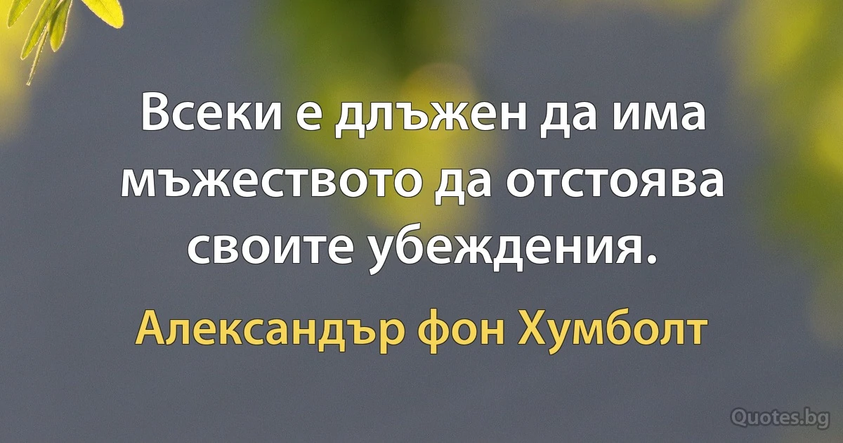 Всеки е длъжен да има мъжеството да отстоява своите убеждения. (Александър фон Хумболт)