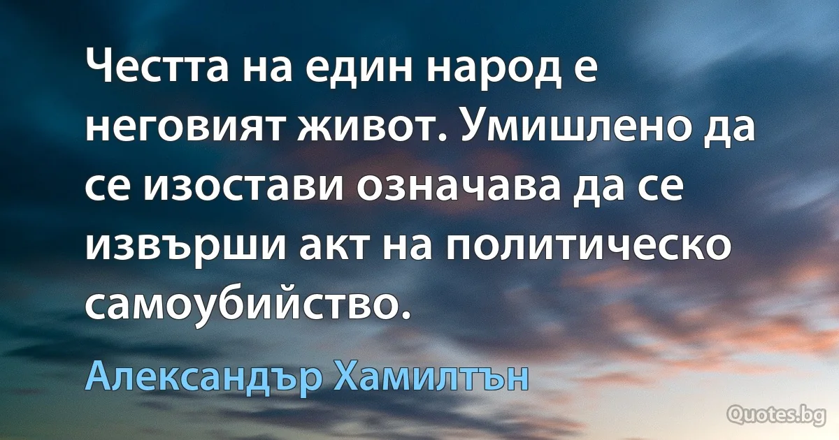 Честта на един народ е неговият живот. Умишлено да се изостави означава да се извърши акт на политическо самоубийство. (Александър Хамилтън)